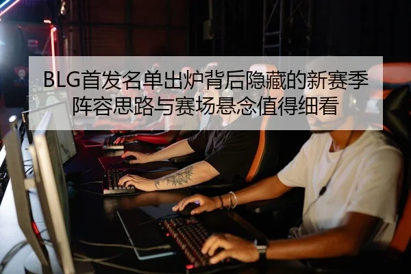 BLG首发名单出炉背后隐藏的新赛季阵容思路与赛场悬念值得细看